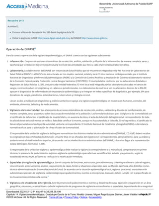 Recuadro 14­3
Actividad 2.
Conocer el Acuerdo Secretarial No. 130 desde la página de la SS.
Visitar la página de la DGE http://www.dgepi.salud.gob.mx y del SINAVE http://www.sinave.gob.mx.
Operación del SINAVE8
Para la correcta operación de la vigilancia epidemiológica, el SINAVE cuenta con los siguientes subsistemas:
1. Información. Conjunto de acciones sistemáticas de recolección, análisis, validación y difusión de la información, de manera completa, veraz y
oportuna que se realiza en los servicios de salud a través de las actividades que lleva a cabo el personal que labora en ellos.
2. Laboratorio. Los laboratorios del SINAVE son instancias de Salud Pública que se encuentran integrados en la Red Nacional de Laboratorios de
Salud Pública (RNLSP). La RNLSP está estructurada en tres niveles: nacional, estatal y local. El nivel nacional está representado por el Instituto
Nacional de Diagnóstico y Referencia Epidemiológicos (INDRE) y la Comisión de Control Analítico y Ampliación de Cobertura (laboratorio nacional
de la Comisión Federal para la Protección contra Riesgos Sanitarios [COFEPRIS]). El nivel estatal se conforma por los Laboratorios Estatales o
Regionales de Salud Pública (LESP), uno por cada entidad federativa. El nivel local está integrado por los laboratorios ubicados en bancos de
sangre, centros de salud, en hospitales y en cabeceras jurisdiccionales. Los laboratorios de nivel local son los elementos básicos de la RNLSP,
apoyan el diagnóstico de enfermedades de importancia epidemiológica y se integran en redes específicas de diagnóstico, por ejemplo, VIH para
donadores de sangre, paludismo, enterobacterias, tuberculosis y citología cervical.
Llevan a cabo actividades de diagnóstico y análisis sanitarios en apoyo a la vigilancia epidemiológica en muestras de humanos, animales, del
ambiente, alimentos, bebidas y de medicamentos.
3. Vigilancia de la mortalidad. Son el conjunto de acciones sistemáticas de recolección, análisis, validación y difusión de la información, de
manera completa, veraz y oportuna sobre las causas de mortalidad en la población. Los formularios básicos para la vigilancia de la mortalidad son
el certificado de defunción, el certificado de muerte fetal o, en ausencia de éstos, el acta de defunción del registro civil correspondiente. En toda
localidad donde exista al menos un médico, éste debe certificar la muerte, aunque no haya atendido al fallecido. Si no hay médico, el certificado lo
llenará el personal autorizado por la autoridad sanitaria correspondiente. El Instituto Nacional de Estadística y Geografía (INEGI) es la instancia
normativa oficial para la publicación de cifras oficiales de la mortalidad.
El responsable de la unidad de vigilancia del órgano normativo en los distintos niveles técnico­administrativo (COMUVE, COJUVE) deberá recabar
los originales de los certificados de defunción y muerte fetal en las oficialías del registro civil correspondientes, semanalmente, para su análisis y
posterior envío al nivel inmediato superior, de acuerdo con los niveles técnicos­administrativos del SINAVE, y hacerlos llegar a la representación
estatal del Órgano Normativo (CEVE).
El responsable de la unidad de vigilancia epidemiológica debe realizar la vigilancia correspondiente a la mortalidad, comprobando en primer
término, la presencia de padecimientos sujetos a vigilancia epidemiológica para efectuar su notificación, estudio y seguimiento, según lo
establecido en esta NOM, así como su ratificación o rectificación inmediata.
4. Especiales de vigilancia epidemiológica. Son el conjunto de funciones, estructuras, procedimientos y criterios para llevar a cabo el registro,
concentración, procesamiento, análisis y seguimiento de casos, brotes y situaciones especiales para su difusión oportuna a los distintos niveles
técnico­administrativos del Sistema Nacional de Salud. De acuerdo con la situación epidemiológica local, regional y nacional, se establecerán
subsistemas especiales de vigilancia epidemiológica para padecimientos, eventos o emergencias, los cuales deben cumplir con lo especificado en
los lineamientos emitidos en la norma.8
5. Vigilancia de situaciones emergentes. Ante la presencia de padecimientos o eventos y desastres de nueva aparición o reaparición en un área
geográfica y desastres, se debe llevar a cabo la implantación de programas de vigilancia extraordinarios o especiales, dependiendo de su magnitud
y trascendencia, con estrategias encaminadas al control y prevención de la ocurrencia de estas situaciones.
6. Asesoría y capacitación. Acciones dirigidas a mantener al personal responsable en un proceso continuo de actualización y asesoría para el
funcionamiento del SINAVE.
7. Supervisión y evaluación. Acciones y procedimientos necesarios para medir el adecuado desarrollo del SINAVE, así como su impacto y utilidad.
Benemérita Universidad Autónoma de Puebla BUAP
Access Provided by:
Downloaded 2023­5­2 1:2 P Your IP is 34.218.38.199
Capítulo 14: Vigilancia epidemiológica, Guadalupe García de la Torre; Nivaldo Linares; Miguel Ángel Lutzow Steiner; Javier Valdés Hernández
©2023 McGraw Hill. All Rights Reserved. Terms of Use • Privacy Policy • Notice • Accessibility
Page 9 / 27
 
