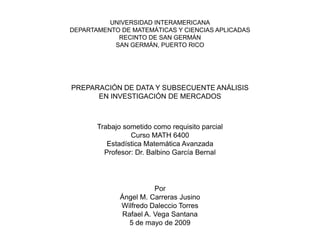 UNIVERSIDAD INTERAMERICANA
DEPARTAMENTO DE MATEMÁTICAS Y CIENCIAS APLICADAS
            RECINTO DE SAN GERMÁN
           SAN GERMÁN, PUERTO RICO




PREPARACIÓN DE DATA Y SUBSECUENTE ANÁLISIS
      EN INVESTIGACIÓN DE MERCADOS



       Trabajo sometido como requisito parcial
                 Curso MATH 6400
          Estadística Matemática Avanzada
         Profesor: Dr. Balbino García Bernal




                         Por
              Ángel M. Carreras Jusino
              Wilfredo Daleccio Torres
               Rafael A. Vega Santana
                 5 de mayo de 2009
 