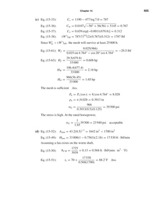 Chapter 15 405
(c) Eq. (15-33): Cs = 1190 − 477 log 7.0 = 787
Eq. (15-36): Cm = 0.0107 −562 + 56(56) + 5145 = 0.767
Eq. (15-37): Cv = 0.659 exp[−0.0011(679.8)] = 0.312
Eq. (15-38): (Wt
)all = 787(7)0.8
(2)(0.767)(0.312) = 1787 lbf
Since Wt
G < (Wt
)all, the mesh will survive at least 25000 h.
Eq. (15-61): Wf =
0.025(966)
0.025 sin 4.764° − cos 20° cos 4.764°
= −29.5 lbf
Eq. (15-63): Hf =
29.5(679.8)
33 000
= 0.608 hp
HW =
106.4(677.4)
33 000
= 2.18 hp
HG =
966(56.45)
33 000
= 1.65 hp
The mesh is sufﬁcient Ans.
Pn = Pt/cos λ = 8/cos 4.764◦
= 8.028
pn = π/8.028 = 0.3913 in
σG =
966
0.3913(0.5)(0.125)
= 39 500 psi
The stress is high. At the rated horsepower,
σG =
1
1.65
39 500 = 23 940 psi acceptable
(d) Eq. (15-52): Amin = 43.2(8.5)1.7
= 1642 in2
< 1700 in2
Eq. (15-49): Hloss = 33 000(1 − 0.7563)(2.18) = 17 530 ft · lbf/min
Assuming a fan exists on the worm shaft,
Eq. (15-50): ¯hC R =
1725
3939
+ 0.13 = 0.568 ft · lbf/(min · in2
· ◦
F)
Eq. (15-51): ts = 70 +
17 530
0.568(1700)
= 88.2◦
F Ans.
shi20396_ch15.qxd 8/28/03 3:25 PM Page 405
 