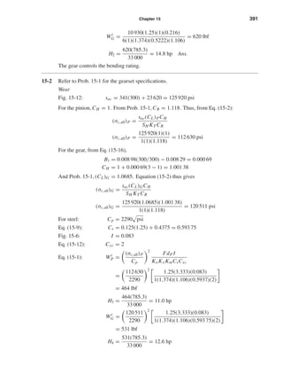 Chapter 15 391
Wt
G =
10 930(1.25)(1)(0.216)
6(1)(1.374)(0.5222)(1.106)
= 620 lbf
H2 =
620(785.3)
33 000
= 14.8 hp Ans.
The gear controls the bending rating.
15-2 Refer to Prob. 15-1 for the gearset speciﬁcations.
Wear
Fig. 15-12: sac = 341(300) + 23 620 = 125 920 psi
For the pinion, CH = 1. From Prob. 15-1, CR = 1.118. Thus, from Eq. (15-2):
(σc,all)P =
sac(CL)PCH
SH KT CR
(σc,all)P =
125 920(1)(1)
1(1)(1.118)
= 112 630 psi
For the gear, from Eq. (15-16),
B1 = 0.008 98(300/300) − 0.008 29 = 0.000 69
CH = 1 + 0.000 69(3 − 1) = 1.001 38
And Prob. 15-1, (CL)G = 1.0685. Equation (15-2) thus gives
(σc,all)G =
sac(CL)GCH
SH KT CR
(σc,all)G =
125 920(1.0685)(1.001 38)
1(1)(1.118)
= 120 511 psi
For steel: Cp = 2290 psi
Eq. (15-9): Cs = 0.125(1.25) + 0.4375 = 0.593 75
Fig. 15-6: I = 0.083
Eq. (15-12): Cxc = 2
Eq. (15-1): Wt
P =
(σc,all)P
Cp
2
FdP I
KoKv KmCsCxc
=
112 630
2290
2
1.25(3.333)(0.083)
1(1.374)(1.106)(0.5937)(2)
= 464 lbf
H3 =
464(785.3)
33 000
= 11.0 hp
Wt
G =
120 511
2290
2
1.25(3.333)(0.083)
1(1.374)(1.106)(0.593 75)(2)
= 531 lbf
H4 =
531(785.3)
33 000
= 12.6 hp
shi20396_ch15.qxd 8/28/03 3:25 PM Page 391
 