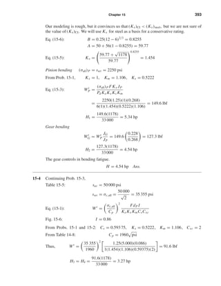 Chapter 15 393
Our modeling is rough, but it convinces us that (Kv)CI < (Kv)steel, but we are not sure of
the value of (Kv)CI. We will use Kv for steel as a basis for a conservative rating.
Eq. (15-6): B = 0.25(12 − 6)2/3
= 0.8255
A = 50 + 56(1 − 0.8255) = 59.77
Eq. (15-5): Kv =
59.77 +
√
1178
59.77
0.8255
= 1.454
Pinion bending (σall)P = swt = 2250 psi
From Prob. 15-1, Kx = 1, Km = 1.106, Ks = 0.5222
Eq. (15-3): Wt
P =
(σall)P FKx JP
Pd KoKv Ks Km
=
2250(1.25)(1)(0.268)
6(1)(1.454)(0.5222)(1.106)
= 149.6 lbf
H1 =
149.6(1178)
33 000
= 5.34 hp
Gear bending
Wt
G = Wt
P
JG
JP
= 149.6
0.228
0.268
= 127.3 lbf
H2 =
127.3(1178)
33 000
= 4.54 hp
The gear controls in bending fatigue.
H = 4.54 hp Ans.
15-4 Continuing Prob. 15-3,
Table 15-5: sac = 50 000 psi
swt = σc,all =
50 000
√
2
= 35 355 psi
Eq. (15-1): Wt
=
σc,all
Cp
2
FdP I
KoKv KmCsCxc
Fig. 15-6: I = 0.86
From Probs. 15-1 and 15-2: Cs = 0.593 75, Ks = 0.5222, Km = 1.106, Cxc = 2
From Table 14-8: Cp = 1960 psi
Thus, Wt
=
35 355
1960
2
1.25(5.000)(0.086)
1(1.454)(1.106)(0.59375)(2)
= 91.6 lbf
H3 = H4 =
91.6(1178)
33 000
= 3.27 hp
shi20396_ch15.qxd 8/28/03 3:25 PM Page 393
 