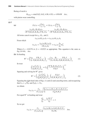 396 Solutions Manual • Instructor’s Solution Manual to Accompany Mechanical Engineering Design
Rating of mesh is
Hrating = min(9.62, 8.62, 4.90, 4.93) = 4.90 kW Ans.
with pinion wear controlling.
15-7
(a) (SF)P =
σall
σ P
= (SF)G =
σall
σ G
(sat KL/KT KR)P
(Wt Pd KoKv Ks Km/FKx J)P
=
(sat KL/KT KR)G
(Wt Pd KoKv Ks Km/FKx J)G
All terms cancel except for sat, KL , and J,
(sat)P(KL)P JP = (sat)G(KL)G JG
From which
(sat)G =
(sat)P(KL)P JP
(KL)G JG
= (sat)P
JP
JG
m
β
G
Where β = −0.0178 or β = −0.0323 as appropriate. This equation is the same as
Eq. (14-44). Ans.
(b) In bending
Wt
=
σall
SF
FKx J
Pd KoKv Ks Km 11
=
sat
SF
KL
KT KR
FKx J
Pd KoKv Ks Km 11
(1)
In wear
sacCLCU
SH KT CR 22
= Cp
Wt KoKv KmCsCxc
FdP I
1/2
22
Squaring and solving for Wt
gives
Wt
=
s2
acC2
LC2
H
S2
H K2
T C2
RC2
P 22
FdP I
KoKv KmCsCxc 22
(2)
Equating the right-hand sides of Eqs. (1) and (2) and canceling terms, and recognizing
that CR = KR and PddP = NP,
we obtain
(sac)22 =
Cp
(CL)22
S2
H
SF
(sat)11(KL)11Kx J11KT CsCxc
C2
H NP Ks I
For equal Wt
in bending and wear
S2
H
SF
=
√
SF
2
SF
= 1
So we get
(sac)G =
Cp
(CL)GCH
(sat)P(KL)P JP Kx KT CsCxc
NP I Ks
Ans.
shi20396_ch15.qxd 8/28/03 3:25 PM Page 396
 