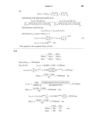Chapter 15 397
(c)
(SH )P = (SH )G =
σc,all
σc P
=
σc,all
σc G
Substituting in the right-hand equality gives
[sacCL/(CR KT )]P
Cp Wt KoKv KmCsCxc/(FdP I)
P
=
[sacCLCH /(CR KT )]G
Cp Wt KoKv KmCsCxc/(FdP I)
G
Denominators cancel leaving
(sac)P(CL)P = (sac)G(CL)GCH
Solving for (sac)P gives, with CH
.
= 1
(sac)P = (sac)G
(CL)G
(CL)P
CH
.
= (sac)G
1
mG
−0.0602
(1)
(sac)P
.
= (sac)Gm0.0602
G Ans.
This equation is the transpose of Eq. (14-45).
15-8
Core Case
Pinion (HB)11 (HB)12
Gear (HB)21 (HB)22
Given (HB)11 = 300 Brinell
Eq. (15-23): (sat)P = 44(300) + 2100 = 15 300 psi
(sat)G(sat)P
JP
JG
m−0.0323
G = 15 300
0.249
0.216
3−0.0323
= 17 023 psi
(HB)21 =
17 023 − 2100
44
= 339 Brinell Ans.
(sac)G =
2290
1.0685(1)
15 300(0.862)(0.249)(1)(0.593 25)(2)
20(0.086)(0.5222)
= 141 160 psi
(HB)22 =
141 160 − 23 600
341
= 345 Brinell Ans.
(sac)P = (sac)Gm0.0602
G
1
CH
.
= 141 160(30.0602
)
1
1
= 150 811 psi
(HB)12 =
150 811 − 23 600
341
= 373 Brinell Ans.
Care Case
Pinion 300 373 Ans.
Gear 399 345
shi20396_ch15.qxd 8/28/03 3:25 PM Page 397
 