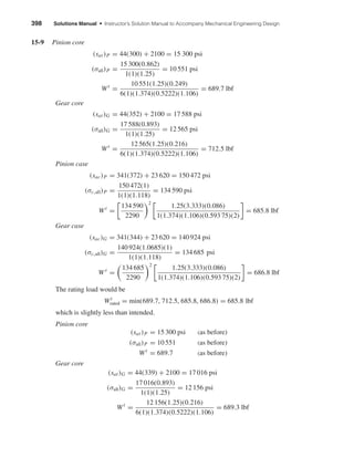 398 Solutions Manual • Instructor’s Solution Manual to Accompany Mechanical Engineering Design
15-9 Pinion core
(sat)P = 44(300) + 2100 = 15 300 psi
(σall)P =
15 300(0.862)
1(1)(1.25)
= 10 551 psi
Wt
=
10 551(1.25)(0.249)
6(1)(1.374)(0.5222)(1.106)
= 689.7 lbf
Gear core
(sat)G = 44(352) + 2100 = 17 588 psi
(σall)G =
17 588(0.893)
1(1)(1.25)
= 12 565 psi
Wt
=
12 565(1.25)(0.216)
6(1)(1.374)(0.5222)(1.106)
= 712.5 lbf
Pinion case
(sac)P = 341(372) + 23 620 = 150 472 psi
(σc,all)P =
150 472(1)
1(1)(1.118)
= 134 590 psi
Wt
=
134 590
2290
2
1.25(3.333)(0.086)
1(1.374)(1.106)(0.593 75)(2)
= 685.8 lbf
Gear case
(sac)G = 341(344) + 23 620 = 140 924 psi
(σc,all)G =
140 924(1.0685)(1)
1(1)(1.118)
= 134 685 psi
W t
=
134 685
2290
2
1.25(3.333)(0.086)
1(1.374)(1.106)(0.593 75)(2)
= 686.8 lbf
The rating load would be
Wt
rated = min(689.7, 712.5, 685.8, 686.8) = 685.8 lbf
which is slightly less than intended.
Pinion core
(sat)P = 15 300 psi (as before)
(σall)P = 10 551 (as before)
Wt
= 689.7 (as before)
Gear core
(sat)G = 44(339) + 2100 = 17 016 psi
(σall)G =
17 016(0.893)
1(1)(1.25)
= 12 156 psi
Wt
=
12 156(1.25)(0.216)
6(1)(1.374)(0.5222)(1.106)
= 689.3 lbf
shi20396_ch15.qxd 8/28/03 3:25 PM Page 398
 