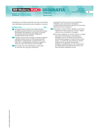 Moderna PLUS                        GEOGRAFIA                                              LYGIA TERRA
                                                                                                                             REGINA ARAUJO
                                                                                                                    RAUL BORGES GUIMARÃES    2
                                                                         CONEXÕES
                         Parte I Sociedade e espaço
                         Unidade D A nação brasileira                    Volume único




                         apresentam um modo característico de vida, uma história,       populações humanas não tem fundamento
                         uma identidade e preservam muitas tradições e costumes.        científico, pois, em termos biológicos,
                                                                                        as diferenças individuais superam as eventuais
                              Mãos à obra                                 209           diferenças entre os grupos.
                          1    Na Região Norte, porque nela ainda existem           4 a) No texto, o termo “preto” designa os escravos
                               grandes extensões de terra marcadas pelas baixas           obedientes e leais, enquanto o termo “negro”
                               densidades demográficas, nas quais o processo              refere-se aos revoltados e foragidos.
                               de expulsão das comunidades indígenas é                  b) No texto analisado, os termos “preto” e “negro”
                               historicamente mais recente.                                não estão relacionados a características
                          2    O gráfico mostra que os pardos e pretos compõem             biológicas, mas à condição de inserção de
                               a grande maioria entre os 10% mais pobres da                determinados grupos na ordem escravocrata.
                               população e representam a minoria entre o 1%                Assim, o conceito de raça sobrevive mesmo
                               mais rico. A desigualdade retratada no gráfico é,           desprovido de qualquer fundamento
                               antes de tudo, uma herança da escravidão.                   biológico, transformado em um instrumento
                          3 De acordo com essa afirmação, a aplicação                      de classificação das pessoas de acordo com
                               do conceito de raça para classificar                        determinadas realidades sociais.
www.modernaplus.com.br
 