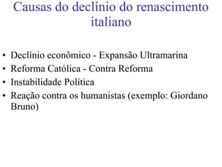 Causas do declínio do renascimento italiano Declínio econômico - Expansão Ultramarina Reforma Católica - Contra Reforma Instabilidade Política Reação contra os humanistas (exemplo: Giordano Bruno) 