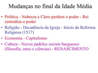 Mudanças no final da Idade Média Política - Nobreza e Clero perdem o poder - Rei centraliza o poder Religião - Decadência da Igreja - Início da Reforma Religiosa (1517) Economia - Capitalismo Cultura - Novos padrões sociais burgueses (filosofia, artes e ciências) - RENASCIMENTO 