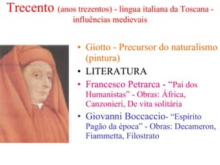 Trecento  (anos trezentos) - língua italiana da Toscana - influências medievais Giotto - Precursor do naturalismo (pintura) LITERATURA Francesco Petrarca - “ Pai dos Humanistas” - Obras: África, Canzonieri, De vita solitária Giovanni Boccaccio - “Espírito Pagão da época” - Obras: Decameron, Fiammetta, Filostrato   