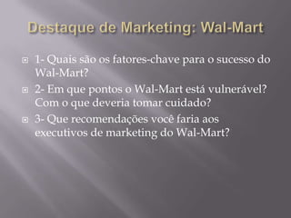    1- Quais são os fatores-chave para o sucesso do
    Wal-Mart?
   2- Em que pontos o Wal-Mart está vulnerável?
    Com o que deveria tomar cuidado?
   3- Que recomendações você faria aos
    executivos de marketing do Wal-Mart?
 