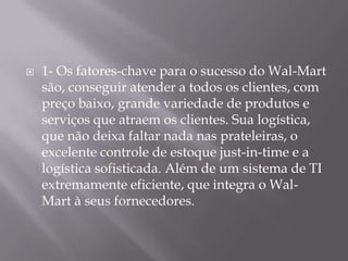    1- Os fatores-chave para o sucesso do Wal-Mart
    são, conseguir atender a todos os clientes, com
    preço baixo, grande variedade de produtos e
    serviços que atraem os clientes. Sua logística,
    que não deixa faltar nada nas prateleiras, o
    excelente controle de estoque just-in-time e a
    logística sofisticada. Além de um sistema de TI
    extremamente eficiente, que integra o Wal-
    Mart à seus fornecedores.
 