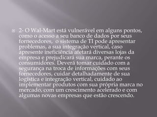    2- O Wal-Mart está vulnerável em alguns pontos,
    como o acesso a seu banco de dados por seus
    fornecedores, o sistema de TI pode apresentar
    problemas, a sua integração vertical, caso
    apresente ineficiência afetará diversas lojas da
    empresa e prejudicará sua marca, perante os
    consumidores. Deverá tomar cuidado com a
    segurança na troca de informações com seus
    fornecedores, cuidar detalhadamente de sua
    logística e integração vertical, cuidado ao
    implementar produtos com sua própria marca no
    mercado, com um crescimento acelerado e com
    algumas novas empresas que estão crescendo.
 