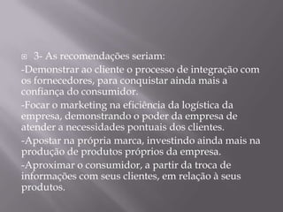   3- As recomendações seriam:
-Demonstrar ao cliente o processo de integração com
os fornecedores, para conquistar ainda mais a
confiança do consumidor.
-Focar o marketing na eficiência da logística da
empresa, demonstrando o poder da empresa de
atender a necessidades pontuais dos clientes.
-Apostar na própria marca, investindo ainda mais na
produção de produtos próprios da empresa.
-Aproximar o consumidor, a partir da troca de
informações com seus clientes, em relação à seus
produtos.
 