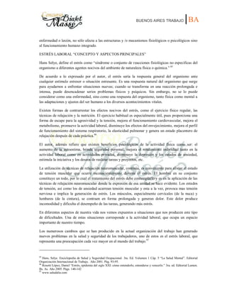 BUENOS AIRES TRABAJO |BA
enfermedad o lesión, no sólo afecta a las estructuras y /o mecanismos fisiológicos o psicológicos sino
al funcionamiento humano integrado.
ESTRÉS LABORAL “CONCEPTO Y ASPECTOS PRINCIPALES”
Hans Selye, define el estrés como “síndrome o conjunto de reacciones fisiológicas no especificas del
organismo a diferentes agentes nocivos del ambiente de naturaleza física o química.” 85
De acuerdo a lo expresado por el autor, el estrés sería la respuesta general del organismo ante
cualquier estímulo estresor o situación estresante. Es una respuesta natural del organismo que surge
para ayudarnos a enfrentar situaciones nuevas; cuando se transforma en una reacción prolongada e
intensa, puede desencadenar serios problemas físicos y psíquicos. Sin embargo, no se lo puede
considerar como una enfermedad, sino como una respuesta del organismo, tanto física como mental a
las adaptaciones y ajustes del ser humano a los diversos acontecimientos vitales.
Existen formas de contrarrestar los efectos nocivos del estrés, como el ejercicio físico regular, las
técnicas de relajación y la nutrición. El ejercicio habitual es especialmente útil, pues proporciona una
forma de escape para la agresividad y la tensión, mejora el funcionamiento cardiovascular, mejora el
metabolismo, promueve la actividad laboral, disminuye los efectos del envejecimiento, mejora el perfil
de funcionamiento del sistema respiratorio, la elasticidad pulmonar y genera un estado placentero de
relajación después de cada práctica.86
El autor, además refiere que existen beneficios psicológicos de la actividad física como ser: el
aumento de la autoestima, brinda seguridad personal, mejora el rendimiento individual tanto en la
actividad laboral como en actividades privadas, disminuye la depresión y los estados de ansiedad,
estimula la iniciativa y los deseos de realizar tareas y proyectos, etc.
La utilización de técnicas de relajación neuromuscular, continúa, es conveniente para aliviar el estado
de tensión muscular que ocurre inconscientemente durante el estrés. El hombre en su conjunto
constituye un todo, por lo cual el tratamiento del estrés debe contemplarlo y es en la aplicación de las
técnicas de relajación neuromuscular donde la expresión de esa unidad se hace evidente. Los estados
de tensión, así como los de ansiedad acarrean tensión muscular y esta a la vez, provoca mas tensión
nerviosa e implica la generación de estrés. Los músculos, especialmente cervicales (de la nuca) y
lumbares (de la cintura), se contraen en forma prolongada y generan dolor. Este dolor produce
incomodidad y dificulta el desempeño de las tareas, generando más estrés.
En diferentes aspectos de nuestra vida nos vemos expuestos a situaciones que nos producen este tipo
de dificultades. Una de estas situaciones corresponde a la actividad laboral, que ocupa un espacio
importante de nuestro tiempo.
Los numerosos cambios que se han producido en la actual organización del trabajo han generado
nuevos problemas en la salud y seguridad de los trabajadores, uno de estos es el estrés laboral, que
representa una preocupación cada vez mayor en el mundo del trabajo.87
85
Hans, Selye. Enciclopedia de Salud y Seguridad Ocupacional. 3ra. Ed. Volumen 1 Cáp. 5 “La Salud Mental”. Editorial
Organización Internacional de Trabajo. Año 2001. Pág. 93-95.
86
Rosetti López, Daniel “Estrés, epidemia del siglo XXI: cómo entenderlo, entenderse y vencerlo.” 3ra. ed. Editorial Lumen.
Bs. As. Año 2005. Págs. 140-142
87
www.saludalia.com
 