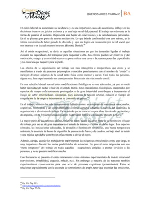 BUENOS AIRES TRABAJO |BA
El estrés laboral ha aumentado su incidencia y es una importante causa de ausentismo, influye en las
decisiones incorrectas, juicios erróneos y en una baja moral del personal. El trabajo no solamente es la
forma de ganarse el sustento. Representa una fuente de concreciones y de satisfacciones personales.
En él se plasma gran parte de nuestra realización. Lo que brinda conformidad con uno mismo, es la
íntima convicción de haber ganado lo obtenido y que ese logro sea reconocido por la red social que
nos interesa y en la cual estamos insertos. (Rosetti, Daniel).88
Así el estrés ocupacional, se daría en aquellas situaciones en que las demandas ligadas al trabajo
exceden las capacidades del trabajador para responder a ella. Sus efectos pueden ser positivos y dar
motivación, energía y creatividad necesarias para realizar una tarea si la persona posee las capacidades
y los recursos que requiere para lograrlo.
Los efectos de la organización del trabajo son más intangibles e inespecíficos que otros, y se
manifiestan a través de procesos psicológicos conocidos popularmente con el nombre de “estrés” e
incluyen diversos aspectos de la salud tanto física como mental y social. Casi todas las personas,
alguna vez, han experimentado sus consecuencias físicas aún sin relacionarlo con él.
En una relación laboral normal estas modificaciones fisiológicas no son adecuadas, ya que no suele
haber necesidad de luchar o huir en el sentido literal. Estos mecanismos fisiológicos, mantenidos por
espacios de tiempo suficientemente prolongados o de gran intensidad contribuyen a incrementar el
riesgo de sufrir enfermedades coronarias, pues aumenta la tensión arterial, reducen el tiempo de
coagulación de la sangre e incrementan su contenido en grasas.89
En el trabajo, el estrés ha sido recientemente definido como: un conjunto de reacciones emocionales,
cognitivas, fisiológicas y del comportamiento a ciertos aspectos adversos o nocivos del contenido, la
organización o el entorno de trabajo. Es un estado que se caracteriza por altos niveles de excitación y
de angustia, con la frecuente sensación de no poder hacer frente a la situación. (Rosetti López). 90
La mayor parte de las personas adultas, refiere el autor, pasan una gran parte de su tiempo en el lugar
de trabajo, por eso es de gran importancia el estado de ánimo y el clima en dicho lugar. Los espacios
cómodos, las instalaciones adecuadas, la aireación e iluminación necesarias, una buena temperatura
ambiente, la ausencia de humo de cigarrillo, la presencia de flores y de cuadros, un bajo nivel de ruido
y una música agradable contribuyen eficazmente a aliviar el estrés.
Además, agrega, cuando los trabajadores experimentan las exigencias emocionales como una carga, es
muy importante discutir las varias posibilidades de actuación. En general estas exigencias son una
“parte integrante” del trabajo en todas aquellas ocupaciones dirigidas a prestar servicios a las
personas, y no se pueden modificar mucho.
Con frecuencia se presenta el estrés únicamente como síntomas experimentales de índole emocional
(nerviosismo, irritabilidad, angustia, enfado, etc.). Sin embargo la mayoría de las personas también
experimentaran consecuencias para una serie de procesos cognitivos (pensamiento). Estos se
relacionan especialmente con la ausencia de sentimientos de grupo, tener que esconder las emociones,
88
Op. Cit. Pág. 113.
89
www.psicologíacientífica.com/estreslaboral.
90
Op. Cit. Págs. 75-76.
 