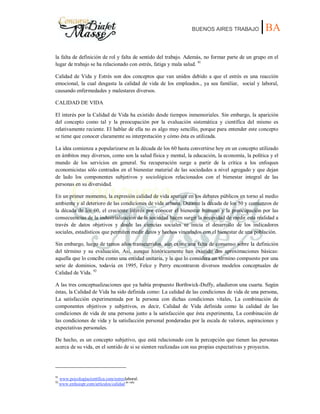 BUENOS AIRES TRABAJO |BA
la falta de definición de rol y falta de sentido del trabajo. Además, no formar parte de un grupo en el
lugar de trabajo se ha relacionado con estrés, fatiga y mala salud. 91
Calidad de Vida y Estrés son dos conceptos que van unidos debido a que el estrés es una reacción
emocional, la cual desgasta la calidad de vida de los empleados., ya sea familiar, social y laboral,
causando enfermedades y malestares diversos.
CALIDAD DE VIDA
El interés por la Calidad de Vida ha existido desde tiempos inmemoriales. Sin embargo, la aparición
del concepto como tal y la preocupación por la evaluación sistemática y científica del mismo es
relativamente reciente. El hablar de ella no es algo muy sencillo, porque para entender este concepto
se tiene que conocer claramente su interpretación y cómo ésta es utilizada.
La idea comienza a popularizarse en la década de los 60 hasta convertirse hoy en un concepto utilizado
en ámbitos muy diversos, como son la salud física y mental, la educación, la economía, la política y el
mundo de los servicios en general. Su recuperación surge a partir de la crítica a los enfoques
economicistas sólo centrados en el bienestar material de las sociedades a nivel agregado y que dejan
de lado los componentes subjetivos y sociológicos relacionados con el bienestar integral de las
personas en su diversidad.
En un primer momento, la expresión calidad de vida aparece en los debates públicos en torno al medio
ambiente y al deterioro de las condiciones de vida urbana. Durante la década de los 50 y comienzos de
la década de los 60, el creciente interés por conocer el bienestar humano y la preocupación por las
consecuencias de la industrialización de la sociedad hacen surgir la necesidad de medir esta realidad a
través de datos objetivos y desde las ciencias sociales se inicia el desarrollo de los indicadores
sociales, estadísticos que permiten medir datos y hechos vinculados con el bienestar de una población.
Sin embargo, luego de tantos años transcurridos, aún existe una falta de consenso sobre la definición
del término y su evaluación. Así, aunque históricamente han existido dos aproximaciones básicas:
aquella que lo concibe como una entidad unitaria, y la que lo considera un término compuesto por una
serie de dominios, todavía en 1995, Felce y Perry encontraron diversos modelos conceptuales de
Calidad de Vida. 92
A las tres conceptualizaciones que ya había propuesto Borthwick-Duffy, añadieron una cuarta. Según
éstas, la Calidad de Vida ha sido definida como: La calidad de las condiciones de vida de una persona,
La satisfacción experimentada por la persona con dichas condiciones vitales, La combinación de
componentes objetivos y subjetivos, es decir, Calidad de Vida definida como la calidad de las
condiciones de vida de una persona junto a la satisfacción que ésta experimenta, La combinación de
las condiciones de vida y la satisfacción personal ponderadas por la escala de valores, aspiraciones y
expectativas personales.
De hecho, es un concepto subjetivo, que está relacionado con la percepción que tienen las personas
acerca de su vida, en el sentido de si se sienten realizadas con sus propias expectativas y proyectos.
91
www.psicologíacientífica.com/estreslaboral.
92
www.enfasispr.com/artículos/calidad de vida.
 