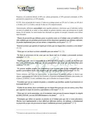 BUENOS AIRES TRABAJO |BA
Respecto a la condición laboral, el 40% son planta permanente, el 30% personal contratado, el 20%
personal de cooperativas y el 10% becados.
El 35% lleva un período de 6 meses a 2 años en su trabajo actual, un 25% de 3 a 5 años, un 10% de 6
a 10 años y de 11 a 15 años y más de 16 años un 15% respectivamente.
Anteriormente, definimos autocuidado como aquellas prácticas y decisiones que el individuo realiza
en torno al cuidado de su salud, se basa además en generar entornos sanos que promuevan la ayuda
mutua. En tal sentido, los entrevistados han efectuado sus aportes al concepto, tomando como dichos
más relevantes:
“Pautas de prevención que debemos poner en práctica tanto en el trabajo como así también en la
vida cotidiana que nos permitan preservarnos de las situaciones agotadoras que debemos enfrentar.
Se pueden implementar para con uno mismo o compartirlas con los pares” ( E. 7)99
“Generar acciones que aporten al respeto por el otro, que nos hagan bien a nosotros y a los demás”
( E. 22)
“Tiene que ver con hacer acciones saludables para uno mismo” ( E. 23)
“Se basa en preservarse de las cosas que nos hacen mal en el trabajo y procurando acciones
saludables” ( E. 25)
“Implica que cada uno es responsable de su bienestar físico, psíquico y social y de las cosas que
hace para potencializarlo. Tiene que ver con potencializar esas cosas que nos hacen bien para
cuidarnos” ( E. 28)
“Es generar medidas propias, con compañeros y con la gente para la que trabajamos que nos
ayuden a preservarnos de las cosas negativas que nos rodean y fortalecer las positivas” ( E. 46)
Vemos entonces, que todos los entrevistados se aproximaron al concepto aunque se observa que
algunos participantes del Taller de Arte Escénico y Expresión enfatizaron cualidades relacionadas con
el placer, el disfrute y el arte, cualidades éstas, que se abordan en el espacio lúdico:
“Considero que son un conjunto de pautas y costumbres que facilitan, ayudan la permanencia en
la jornada laboral” ( E. 1)
“Cuidar de uno mismo, hacer actividades que nos hagan bien para que esto nos nutra y sirva. Para
que saquemos lo mejor de nosotros y aprendamos a vivir mejor” ( E. 4)
“Tiene que ver con la autoestima, con el crecimiento como persona de manera integral. La alegría
de SER y ESTAR y en este ESTADO brindarse a los demás” ( E. 5)
“Estrategias que deben ser puestas en práctica en el trabajo para que éste se torne placentero.
Muchas veces implementarlas se hace difícil por diferentes motivos, sin embargo, es fundamental
su proyección ya que esto procurará un mayor rendimiento personal y profesional” ( E. 8)
99
El número en cada expresión hace referencia al orden de los entrevistados.
 