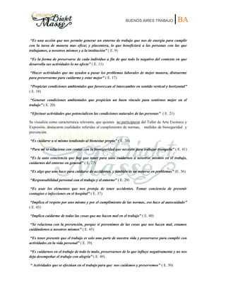 BUENOS AIRES TRABAJO |BA
“Es una acción que nos permite generar un entorno de trabajo que nos de energía para cumplir
con la tarea de manera mas eficaz y placentera, lo que beneficiará a las personas con las que
trabajamos, a nosotros mismos y a la institución” ( E. 9)
“Es la forma de preservarse de cada individuo a fin de que todo lo negativo del contexto en que
desarrolla sus actividades lo no afecte” ( E. 11)
“Hacer actividades que me ayuden a pasar los problemas laborales de mejor manera, distraerme
para preservarme para cuidarme y estar mejor” ( E. 17)
“Propiciar condiciones ambientales que favorezcan el intercambio en sentido vertical y horizontal”
( E. 18)
“Generar condiciones ambientales que propicien un buen vínculo para sentirnos mejor en el
trabajo” ( E. 20)
“Efectuar actividades que potencialicen las condiciones naturales de las personas” ( E. 21)
Se visualiza como característica relevante, que quienes no participaron del Taller de Arte Escénico y
Expresión, destacaron cualidades referidas al cumplimiento de normas, medidas de bioseguridad y
prevención.
“Es cuidarse a sí mismo tendiendo al bienestar propio” ( E. 26)
“Para mi se relaciona con contar con la bioseguridad que necesito para trabajar tranquila” ( E. 41)
“Es la auto conciencia que hay que tener para auto cuidarnos a nosotros mismos en el trabajo,
cuidarnos del entorno en general” ( E. 27)
“Es algo que uno hace para cuidarse de accidentes, y también es no meterse en problemas” (E. 36)
“Responsabilidad personal con el trabajo y el entorno” ( E. 29)
“Es usar los elementos que nos proteja de tener accidentes. Tomar conciencia de prevenir
contagios e infecciones en el hospital” ( E. 37)
“Implica el respeto por uno mismo y por el cumplimiento de las normas, eso hace al autocuidado”
( E. 43)
“Implica cuidarme de todas las cosas que me hacen mal en el trabajo” ( E. 40)
“Se relaciona con la prevención, porque si prevenimos de las cosas que nos hacen mal, estamos
cuidándonos a nosotros mismos” ( E. 45)
“Es tener presente que el trabajo es solo una parte de nuestra vida y preservarse para cumplir con
actividades en la vida personal” ( E. 39)
“Es cuidarnos en el trabajo de todo lo malo, preservarnos de lo que influye negativamente y no nos
deja desempeñar el trabajo con alegría” ( E. 49)
“ Actividades que se efectúan en el trabajo para que nos cuidemos y preservemos” ( E. 50)
 