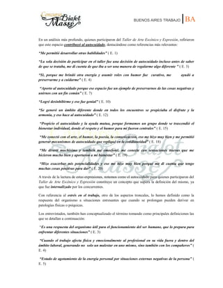 BUENOS AIRES TRABAJO |BA
En un análisis más profundo, quienes participaron del Taller de Arte Escénico y Expresión, refirieron
que este espacio contribuyó al autocuidado, destacándose como referencias más relevantes:
“Me permitió desarrollar otras habilidades” ( E. 1)
“La sola decisión de participar en el taller fue una decisión de autocuidado incluso antes de saber
de que se trataba, me di cuenta de que iba a ser una manera de regalarme algo diferente ” ( E. 3)
“Si, porque me brindó otra energía y asumir roles con humor fue curativo, me ayudó a
preservarme y a cuidarme” ( E. 4)
“Aporto al autocuidado porque ese espacio fue un ejemplo de preservarnos de las cosas negativas y
unirnos con un fin común” ( E. 7)
“Logré desinhibirme y eso fue genial” ( E. 10)
“Se generó un ámbito diferente donde en todos los encuentros se propiciaba el disfrute y la
armonía, y eso hace al autocuidado” ( E. 12)
“Propicio el autocuidado y la ayuda mutua, porque formamos un grupo donde se trascendió el
bienestar individual, donde el respeto y el humor para mí fueron centrales” ( E. 15)
“Me conectó con el arte, el humor, la poesía, la comunicación, eso me hizo muy bien y me permitió
generar mecanismos de autocuidado que repliqué en la cotidianeidad” ( E. 18)
“Me divertí muchísimo y también me emocioné, me conecte con sensaciones nuevas que me
hicieron mucho bien y aportaron a mi bienestar” ( E. 19)
“Hizo exacerbar mis potencialidades y eso me hizo muy bien porque me di cuenta que tengo
muchas cosas positivas para dar” ( E. 20)
A través de la lectura de estas expresiones, notamos como el autocuidado para quienes participaron del
Taller de Arte Escénico y Expresión constituye un concepto que supera la definición del mismo, ya
que fue internalizado por los concurrentes.
Con referencia al estrés en el trabajo, otro de los aspectos troncales, lo hemos definido como la
respuesta del organismo a situaciones estresantes que cuando se prolongan pueden derivar en
patologías físicas o psíquicas.
Los entrevistados, también han conceptualizado el término tomando como principales definiciones las
que se detallan a continuación:
“Es una respuesta del organismo útil para el funcionamiento del ser humano, que lo prepara para
enfrentar diferentes situaciones” ( E. 3)
“Cuando el trabajo afecta física y emocionalmente al profesional en su vida fuera y dentro del
ámbito laboral, generando no solo un malestar en uno mismo, sino también con los compañeros” (
E. 4)
“Estado de agotamiento de la energía personal por situaciones externas negativas de la persona” (
E. 5)
 