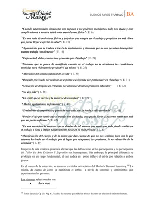 BUENOS AIRES TRABAJO |BA
“Cuando determinadas situaciones nos superan y no podemos manejarlas, todo nos afecta y trae
complicaciones a nuestra salud tanto mental como física” ( E. 6)
“Es una serie de malestares físicos y psíquicos que surgen en el trabajo y propician un mal clima
que puede llegar a afectar la salud” ( E. 15)
“Agotamiento que se traduce a través de sentimientos y síntomas que no nos permiten desempeñar
nuestro trabajo con bienestar” ( E. 16)
“Enfermedad, dolor, contractura generada por el trabajo” ( E. 21)
“Síntomas que se ponen de manifiesto cuando en el trabajo no se atraviesan las condiciones
propicias para el desarrollo productivo del mismo” ( E. 27)
“Alteración del sistema habitual de la vida” ( E. 30)
“Desgaste provocado por realizar un esfuerzo o exigencia por permanecer en el trabajo” ( E. 31)
“Sensación de desgano en el trabajo por atravesar diversas presiones laborales” ( E. 32)
“No doy más” ( E. 36)
“Es sentir que el cuerpo y la mente se desconectan” ( E. 37)
“Abulia, agotamiento, sufrimiento” ( E. 40)
“Sentimiento de impotencia y ganas de tirar todo por la borda y salir corriendo” ( E. 41)
“Perder el eje por sentir que el trabajo nos desborda, esto puede llevar a hacerme sentir tan mal
que me puedo enfermar” ( E. 42)
“Es una sensación de malestar que te domina de tal manera que sentís que todo pierde sentido en
el trabajo, y llega a influir negativamente hasta en tu vida privada” ( E. 43)
“Manifestación del cuerpo y de la mente que dan cuenta de que no nos sentimos bien con lo que
estamos haciendo en el trabajo, por el lugar que ocupamos, las presiones, la no valoración de la
actividad” ( E. 49)
Respecto de esta temática, podemos afirmar que las definiciones de los participantes y no participantes
del Taller De Arte Escénico Y Expresión son homogéneas. Sin embargo, la principal diferencia se
evidencia en un rasgo fundamental, el cual radica en cómo influye el estrés con relación a ambos
grupos.
En el marco de la entrevista, se tomaron variables extractadas del Maslach Burnout Inventory.100
La
misma, da cuenta de como se manifiesta el estrés a través de síntomas y sentimientos que
experimentan las personas.
Los síntomas seleccionados son:
Boca seca,
100
Tonón Graciela. Op Cit. Pág. 83. Modelo de encuesta que mide los niveles de estrés en relación al síndrome burnout.
 