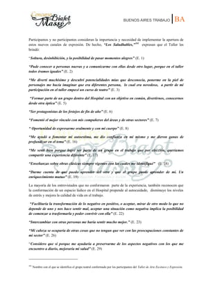 BUENOS AIRES TRABAJO |BA
Participantes y no participantes consideran la importancia y necesidad de implementar la apertura de
estos nuevos canales de expresión. De hecho, “Los Saludhables,”101
expresan que el Taller les
brindó:
“Soltura, desinhibición, y la posibilidad de pasar momentos alegres” (E. 1)
“Pude conocer a personas nuevas y a comunicarme con ellas desde otro lugar, porque en el taller
todos éramos iguales” (E. 2)
“Me divertí muchísimo y descubrí potencialidades mías que desconocía, ponerme en la piel de
personajes me hacía imaginar que era diferentes persona, lo cual era novedoso, a partir de mi
participación en el taller empecé un curso de teatro” (E. 3)
“Formar parte de un grupo dentro del Hospital con un objetivo en común, divertirnos, conocernos
desde otra óptica” (E. 5)
“Ser protagonistas de los festejos de fin de año” (E. 6)
“Fomentó el mejor vínculo con mis compañeros del áreas y de otras sectores” (E. 7)
“ Oportunidad de expresarme oralmente y con mi cuerpo” (E. 8)
“Me ayudó a fomentar mi autoestima, me dio confianza en mí mismo y me dieron ganas de
profundizar en el tema” (E. 16)
“Me sentí bien porque logré ser parte de un grupo en el trabajo que por elección, queríamos
compartir una experiencia diferente” (E. 17)
“Enseñanzas sobre obras clásicas siempre vigentes con las cuales me identifiqué” (E. 18)
“Darme cuenta de que puedo aprender del otro y que el grupo puede aprender de mí. Un
enriquecimiento mutuo” (E. 19)
La mayoría de los entrevistados que no conformaron parte de la experiencia, también reconocen que
la conformación de un espacio lúdico en el Hospital propende al autocuidado, disminuye los niveles
de estrés y mejora la calidad de vida en el trabajo.
“Facilitaría la transformación de lo negativo en positivo, o aceptar, mirar de otro modo lo que no
depende de uno y nos hace sentir mal, aceptar una situación como negativa implica la posibilidad
de comenzar a trasformarla y poder convivir con ella” (E. 22)
“Intercambiar con otras personas me haría sentir mucho mejor.” (E. 23)
“Mi cabeza se ocuparía de otras cosas que no tengan que ver con las preocupaciones constantes de
mi sector” (E. 26)
“Considero que si porque me ayudaría a preservarme de los aspectos negativos con los que me
encuentro a diario, mejoraría mi salud” (E. 29)
101
Nombre con el que se identifica el grupo teatral conformado por los participantes del Taller de Arte Escénico y Expresión.
 