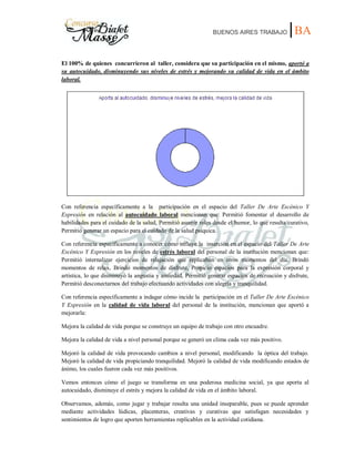 BUENOS AIRES TRABAJO |BA
El 100% de quienes concurrieron al taller, considera que su participación en el mismo, aportó a
su autocuidado, disminuyendo sus niveles de estrés y mejorando su calidad de vida en el ámbito
laboral.
Con referencia específicamente a la participación en el espacio del Taller De Arte Escénico Y
Expresión en relación al autocuidado laboral mencionan que: Permitió fomentar el desarrollo de
habilidades para el cuidado de la salud, Permitió asumir roles desde el humor, lo que resulta curativo,
Permitió generar un espacio para el cuidado de la salud psíquica.
Con referencia específicamente a conocer cómo influye la inserción en el espacio del Taller De Arte
Escénico Y Expresión en los niveles de estrés laboral del personal de la institución mencionan que:
Permitió internalizar ejercicios de relajación que replicaban en otros momentos del día, Brindó
momentos de relax, Brindó momentos de disfrute, Propicio espacios para la expresión corporal y
artística, lo que disminuyó la angustia y ansiedad, Permitió generar espacios de recreación y disfrute,
Permitió desconectarnos del trabajo efectuando actividades con alegría y tranquilidad.
Con referencia específicamente a indagar cómo incide la participación en el Taller De Arte Escénico
Y Expresión en la calidad de vida laboral del personal de la institución, mencionan que aportó a
mejorarla:
Mejora la calidad de vida porque se construye un equipo de trabajo con otro encuadre.
Mejora la calidad de vida a nivel personal porque se generó un clima cada vez más positivo.
Mejoró la calidad de vida provocando cambios a nivel personal, modificando la óptica del trabajo.
Mejoró la calidad de vida propiciando tranquilidad. Mejoró la calidad de vida modificando estados de
ánimo, los cuales fueron cada vez más positivos.
Vemos entonces cómo el juego se transforma en una poderosa medicina social, ya que aporta al
autocuidado, disminuye el estrés y mejora la calidad de vida en el ámbito laboral.
Observamos, además, como jugar y trabajar resulta una unidad inseparable, pues se puede aprender
mediante actividades lúdicas, placenteras, creativas y curativas que satisfagan necesidades y
sentimientos de logro que aporten herramientas replicables en la actividad cotidiana.
 
