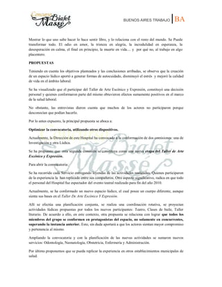 BUENOS AIRES TRABAJO |BA
Mostrar lo que uno sabe hacer lo hace sentir libre, y lo relaciona con el resto del mundo. Se Puede
transformar todo. El odio en amor, la tristeza en alegría, la incredulidad en esperanza, la
desesperación en calma, el final en principio, la muerte en vida.... y por qué no, al trabajo en algo
placentero.
PROPUESTAS
Teniendo en cuenta los objetivos planteados y las conclusiones arribadas, se observa que la creación
de un espacio lúdico aportó a generar formas de autocuidado, disminuyó el estrés y mejoró la calidad
de vida en el ámbito laboral.
Se ha visualizado que el participar del Taller de Arte Escénico y Expresión, constituyó una decisión
personal y quienes conformaron parte del mismo obtuvieron efectos sumamente positivos en el marco
de la salud laboral.
No obstante, las entrevistas dieron cuenta que muchos de los actores no participaron porque
desconocían que podían hacerlo.
Por lo antes expuesto, la principal propuesta se aboca a:
Optimizar la convocatoria, utilizando otros dispositivos.
Actualmente, la Dirección de este Hospital ha convocado a la conformación de dos comisiones: una de
Investigación y otra Lúdica.
Se ha propuesto que esta segunda comisión se constituya como una nueva etapa del Taller de Arte
Escénico y Expresión.
Para abrir la convocatoria:
Se ha recorrido cada Servicio entregando leyendas de las actividades realizadas. Quienes participaron
de la experiencia la han replicado entre sus compañeros. Otro aspecto significativo, radica en que todo
el personal del Hospital fue espectador del evento teatral realizado para fin del año 2010.
Actualmente, se ha conformado un nuevo espacio lúdico, el cual posee un cuerpo diferente, aunque
sienta sus bases en el Taller De Arte Escénico Y Expresión.
Allí se efectúa una planificación conjunta, se realiza una coordinación rotativa, se proyectan
actividades lúdicas propuestas por todos los nuevos participantes: Teatro, Clases de baile, Taller
literario. De acuerdo a ello, en este contexto, otra propuesta se relaciona con lograr que todos los
miembros del grupo se conformen en protagonistas del espacio, no solamente en concurrentes,
superando la instancia anterior. Esto, sin duda aportará a que los actores sientan mayor compromiso
y pertenencia al mismo.
Ampliando la convocatoria y con la planificación de las nuevas actividades se sumaron nuevos
servicios: Odontología, Neonatología, Obstetricia, Enfermería y Administración.
Por último proponemos que se pueda replicar la experiencia en otros establecimientos municipales de
salud.
 