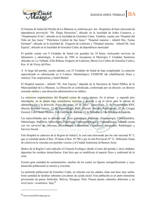BUENOS AIRES TRABAJO |BA
El Sistema de Salud del Partido de La Matanza se conforma por: dos Hospitales de base interzonal de
dependencia provincial: “Dr. Diego Paroissien”, ubicado en la localidad de Isidro Casanova, y
“Simplemente Evita”, ubicado en la localidad de González Catán. También, cuenta con “Hospital del
Niño de San Justo,” “Policlínico Central de San Justo,” “Hospital materno - infantil Dra. Teresa
Germani”, ubicado en la localidad de Gregorio de Laferrere y “Hospital materno -infantil Dr. José
Equiza”, ubicado en la localidad de González Catán, de dependencia municipal.
El partido cuenta con 9 Unidades de Salud con guardias las 24 horas, incluyendo servicios de
laboratorio y odontología. A inicios de 1996 se incorporan al Municipio 5 Unidades Sanitarias
ubicadas en: La Tablada, Villa Rebasa, Gregorio de Laferrere, Barrio Los Ceibos de González Catán y
Km. 41 de Virrey del Pino.
A lo largo del partido, cuenta además, con 25 Unidades de Salud de baja complejidad. La atención
especializada es referenciada en 4 Centros: Odontológico; CEMEFIR (de rehabilitación física y
motora); Vías respiratorias y Salud Mental.
El Hospital materno - infantil “Dr. José Equiza,” depende de la Secretaria de Salud Pública de la
Municipalidad de La Matanza. La Dirección es centralizada, conformada por un director, un director
asociado médico y una dirección administrativa no médica.
La estructura arquitectónica del Hospital consta de cuatro plantas. En el primer y segundo piso
internación, en la planta baja consultorios externos y guardia y en el tercer piso la oficina de
administración y la dirección. Posee 98 camas: 31 de Toco – ginecología, 21 de Neonatología RNS,
(Recién Nacidos Sanos), 12 de Neonatología RNP, (Recién Nacidos Patológicos), 12 de Cirugía
General, 6 de Clínica Médica, 3 de Guardia de Adultos, 12 de Pediatría y 1 de Pediatría de Guardia.
Las especialidades que se atienden son: Toco ginecología, Pediatría, Neonatología, Clínica médica,
Odontología, Nutrición, Infectología, Psicología, Gastroenterología y Traumatología. Además cuenta
con los servicios de: Vacunas, Hemoterapia, Laboratorio, Curaciones, Ecografías, Radiologías y
Servicio Social.
Este Hospital es cabecera de la Región de Salud I, la cual está atravesada por las ruta nacional Nº 3,
que se extiende desde el Km. 29 hasta el Km. 47,700 y por la ruta Provincial Nº 21. Diferentes líneas
de colectivos la vinculan con partidos vecinos y la Ciudad Autónoma de Buenos Aires.
Dentro de la Región I está radicado el Cinturón Ecológico donde el resto del partido y otros aledaños
depositan los residuos domiciliarios. Esto hizo que se modificara el aspecto físico y ambiental de la
zona.
Existen gran cantidad de asentamientos, muchos de los cuales no figuran cartográficamente y cuyo
desarrollo poblacional es notorio y creciente.
La pirámide poblacional de González Catán, en relación con las edades, tiene una base muy ancha.
Gran cantidad de familias subsisten con planes de ayuda social. Esta población es en parte transitoria
proveniente de países limítrofes: Bolivia, Paraguay, Perú. Poseen pautas culturales diferentes y un
nivel socio - económico bajo.68
68
www.censo2010.indec.gov.ar.
 