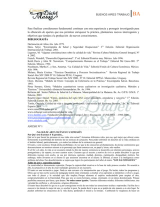BUENOS AIRES TRABAJO |BA
Para finalizar consideramos fundamental continuar con esta experiencia y proseguir investigando para
la obtención de aportes que nos permitan enriquecer la práctica, plantearnos nuevos interrogantes y
objetivos que tiendan a la producción de nuevos conocimientos.
BIBLIOGRAFÍA
Declaración de Alma Ata. Año 1979.
Hans, Selye. “Enciclopedia de Salud y Seguridad Ocupacional.” 3ra.
Edición. Editorial Organización
Internacional de Trabajo. 2001.
Lugones, M. “Algunas consideraciones sobre la calidad de vida.” Revista Cubana Medicina General Integral, Nº
4. 2002.
French, Wendell, “Desarrollo Organizacional”. 5º ed. Editorial Prentice may. México. Año 1996.
Keith Davis y John W. Newstrom. “Comportamiento Humano en el Trabajo.” Editorial Mc Graw-Hill. 3ra.
Edición. México. 1994.
Nussbaum, Martha C. y Sen, Amartya. “La Calidad de Vida.” Editorial Fondo de Cultura Económica. México.
Año 1996.
Melano, María Cristina. “Técnicas Dramáticas y Procesos Socioeducativos.” Revista Regional de Trabajo
Social Año XIV 2000 Nº 18. Editorial PEAL. Uruguay.
Revista Regional de Trabajo Social Año XIV 2000, Nº 18. Editorial EPPAL. Montevideo. Uruguay.
Orem. Dorotea. “Modelo de Orem: Concepto de Enfermería en la Práctica.” Enciclopedia Salvat. Barcelona.
1993.
Pérez Serrano, Gloria. “Modelos cuantitativos versus cualitativos en investigación cualitativa. Métodos y
Técnicas.” Universidad a distancia Hermandarias. Bs. As. 1994.
Reforma del Sector Público de Salud de La Matanza. Municipalidad de La Matanza. Bs. As. O.P.S/ O.M.S. 1a
.
Edición. 2003.
Rosetti López Daniel “Estrés, epidemia del siglo XXI: cómo entenderlo, entenderse y vencerlo.” 3ra.
Edición.
Editorial Lumen. Bs. As. 2005.
Tonón, Graciela “Calidad de vida y desgaste profesional. Una mirada del Síndrome Burnout.” Bs. As. Editorial
Espacio.2008.
www.censo2010.indec.gov.ar
www.enfasispr.com/artículos/calidad de vida
www.funlibre.com. Fundación Colombiana de Tiempo Libre y Recreación - FUNLIBRE - 1988-2006
www.psicologíacientífica.com/estreslaboral.
www.saludalia.com.
ANEXO Nº 1
TALLER DE ARTE ESCÉNICO Y EXPRESIÓN
Por Qué Arte Escénico Y Expresión...
Qué es lo que hacen las personas en sus vidas sino actuar? Actuamos diferentes roles, por eso, qué mejor que ofrecer como
herramienta la posibilidad del dominio de las técnicas de actuación. Para poder enfrentar los desafíos de la vida cotidiana en
el ámbito laboral, particularmente, y en todos los órdenes de la existencia en general.
El teatro, o arte escénico, brinda dicha posibilidad, a la vez que la de conocernos profundamente, de prestar sentimientos que
desconocíamos en nosotros mismos a un personaje que hasta entonces era, en papel y letras, solo sueños.
Si al fin y al cabo, la vida es un escenario donde la obra de nuestra existencia se desarrolla con distintos personajes, actores
protagonistas y de reparto, en unos cuantos actos. Creemos que el secreto y motivo de vivir es poder descubrir lo que por
diferentes razones está oculto, ya sea por intereses, egoísmo, maldad, dominio, explotación, desigualdad, etcétera. Sin
embargo, todos llevamos en sí mismo lo que ansiamos encontrar en el afuera: la libertad, el amor y la inteligencia como
atributos del alma. Ese descubrimiento se espera que logren los participantes del taller de teatro “LOS SALUDHABLES.”
Taller de arte y expresión escénica
La creatividad es básicamente expresión. Porque la expresividad creativa es la base de todo proceso creador. De acuerdo a
ello, la actuación es el arte de crear realidades genuinas en un escenario.
El teatro es una invitación a jugar. Nada es más cercano a la interpretación que el juego. De hecho, todos los programas y
libros que se han escrito acerca de pedagogía teatral están orientados a enseñar a los aspirantes a intérpretes a volver a jugar,
con todo el placer y la seriedad que ello implica. Porque alimenta al espíritu reeducándolo para aceptar al otro,
comprometiéndolo en la fraternidad. Para que uno se sienta hermano, amigo, orientador, en un darse desinteresado. Porque
posibilita conocerse por fuera y por dentro. No todos somos iguales. Tenemos diferentes miedos, diferentes inhibiciones, una
variedad de conflictos y, obviamente, orígenes diferentes.
El teatro hace descubrir lo que se es y por consiguiente revela de uno todas las sensaciones ocultas o reprimidas. Facilita dar a
conocer a los demás lo mejor de uno y a ocultar lo peor. Se puede decir lo que no se podría de otra manera o en otro lugar. Se
pueden enfrentar las situaciones de la vida diaria, perdiendo el miedo y la timidez. Cambiando la vergüenza de hacer un
 