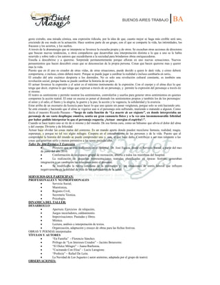 BUENOS AIRES TRABAJO |BA
gesto extraño, una mirada cómica, una expresión ridícula, por la idea de que, cuanto mejor se haga más creíble será uno,
creciendo de ese modo en la actuación. Hace sentirse parte de un grupo, con el que se comparte la vida, las intimidades, los
fracasos y los aciertos, y los sueños.
A través de la dramaturgia que se interpreta se favorece la escucha propia y de otros. Se escuchan otras acciones de directores
que buscan nuevas tendencias, a otros compañeros que desarrollan una interpretación distinta a lo que a uno se le había
ocurrido y sobre todo a los autores que escudriñaron a la sociedad para brindarnos obras enriquecedoras.
Enseña a descubrirse y a quererse. Sorprende permanentemente porque afloran en uno nuevas sensaciones. Nuevos
pensamientos que hacen descubrir cosas que se desconocían de la propia persona. Cosas que hacen quererse mas y querer
mas la vida.
Puesto que en él uno es creador de otras vidas, de otras situaciones, puede decidir a quien le dará vida, y cómo deberá
comportarse, e incluso, cómo deberá morir. Porque se puede jugar a cambiar la realidad e incluso cambiarla en serio.
El estudio del arte escénico despierta a los dormidos. No es solo una revolución cultural constante, es también una
revolución social, porque hasta se puede cambiar la historia de un país.
El actuar favorece la expresión y el actor es el máximo instrumento de la expresión. Con el cuerpo y el alma dice lo que
tenga que decir, expresa lo que tenga que expresar a través de un personaje, y permite la expresión del personaje a través de
sí mismo.
El teatro es sentimiento y permite mostrar los sentimientos, controlarlos y usarlos para generar otros sentimientos en quienes
comparten la acción teatral. El estar en escena es poner al desnudo los sentimientos propios y también los de los personajes:
el amor y el odio, el llanto y la alegría, la guerra y la paz, la acción y la vagancia, la solidaridad y la avaricia.
Estar arriba de un escenario da licencia para hacer lo que uno quiera sin pasar vergüenza, porque solo se está haciendo arte.
Se está creando y haciendo que el alma se vigorice aun si el personaje esta sufriendo, muriendo o matando a alguien. Como
decía el maestro Ricardo Passano - “luego de cada función de “La muerte de un viajante”, en donde interpretaba un
personaje de un vasto despliegue emotivo, sentía un gran cansancio físico y a la vez una inconmensurable felicidad
por haber podido interpretar lo que el personaje requería. ¡Actuar energiza el espíritu!-”.
Cuando se hace teatro uno se ríe de sí mismo y del mundo. De esa forma cura, como un bálsamo que alivia el dolor del alma
y del cuerpo. Divierte y da felicidad.
Actuar hace olvidar las cosas malas del contexto. Es un mundo aparte donde pueden mezclarse fantasía, realidad, magia,
esperanza, y porque no tal vez algún milagro. Coopera en el entendimiento de las personas y de la vida. Puesto que al
comprender la historia del mundo se puede comprender uno y, aun, al que hace daño. Contribuye a ser mas tolerante a las
cosas que ameritan serlo y menos permisivo a las cosas perjudiciales.
Taller De Arte Escénico Y Expresión
Proyecto que se está realizando en el Hospital Dr. José Equiza, desde el Servicio Social, a partir del mes
de junio del año 2010.
Conformación de un espacio grupal de recreación, abierto a todos los miembros del hospital.
La realización de pequeñas representaciones teatrales planificadas en épocas festivas, generaban
integración y un cambio en las relaciones entre el personal.
Se modificaba la rutina cotidiana de la institución y las situaciones de estrés laboral que influyen
negativamente en la calidad de vida de los trabajadores de la salud.
SERVICIOS QUE PARTICIPAN:
PROFESIONALES Y NO PROFESIONALES
Servicio Social,
Maestranza,
Registro Civil,
Secretaría Técnica,
Psicología.
DINAMICA DEL TALLER:
DESARROLLO
Apertura: Ejercicios de relajación,
Juegos mezcladores, caldeamiento.
Improvisaciones: Pautadas y libres.
Mímica.
Lectura, análisis e interpretación de textos.
Organización, adaptación y ensayo de obras para las fechas festivas.
OBRAS Y POEMAS interpretados
TÍTULOS Y AUTORES
“En Familia” - Florencio Sánchez.
Prólogo de “Los Intereses Creados” – Jacinto Benavente.
“El Dulce Milagro” – Juana Ibarborou.
“Cocinando Con Elisa” – Lucía Laragione.
“Profecía” – Rafael De León.
La Navidad de Los Juguetes ( autor anónimo, adaptada por el grupo de teatro)
OBSERVACIONES:
 