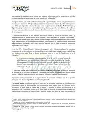 BUENOS AIRES TRABAJO |BA
gran cantidad de trabajadores del mismo que padecen afecciones que los alejan de su actividad
cotidiana, viéndose en la necesidad de tomar licencias por enfermedad.69
De alguna manera, este hecho también sumó angustia al personal y fue motivo de la presentación del
proyecto para la creación del espacio lúdico de recreación, como una manera de paliar la desesperanza
y el dolor que se percibía a diario. Observar como los participantes del Taller De Arte Escénico y
Expresión, en pocas reuniones fueron adquiriendo confianza, capacidad para disfrutar de sus tareas,
así como la de transmitir otro estado de ánimo, fue el elemento clave para dar comienzo a este Informe
de Investigación.
La información obtenida es útil, además, para apoyar teorías y fortalecer conceptos, como el
Síndrome Burnout: el mismo se trata de un Síndrome Clínico descripto en 1974 por Freudemberg.70
Respecto a esto, Tonón aporta que el mismo se caracteriza por una progresiva pérdida de energía hasta
llegar al agotamiento, decepción y pérdida de interés como resultado del trabajo cotidiano desarrollado
por profesionales dedicados al servicio y la ayuda de personas, que no logran alcanzar las expectativas
depositadas en sus trabajos.
En el año 1976 Cristina Maslach71
inicia su investigación sobre el tema, estudiando las respuestas
emocionales de profesionales que se desempeñaban en actividades de ayuda a personas, señalando que
este síndrome sólo podía darse en dichas profesiones, tanto en el área de Salud como en la de
Educación.72
“…el Burnout se conforma como un problema social, al cual es necesario atender en
forma inmediata, para lo cual resulta fundamental contar con diagnósticos de situación
que nos permitan construir posibles respuestas al mismo y planes de prevención que
permitan evitar que el proceso se incremente y que nuestra calidad de vida se vea más
afectada día a día. 73
”
Es importante resaltar que el informe que se está llevando a cabo, a diferencia del Burnout, contempla
la situación de los empleados en general. Por considerarse que las dificultades en el ámbito laboral
afectan a todos los que desarrollan sus actividades en el Hospital y no sólo a profesionales.
Suponemos que la construcción de un espacio lúdico de recreación constituye una de las posibles
propuestas para abordar el problema anteriormente planteado.
Por espacio lúdico entendemos que es un lugar para la recreación, para jugar y distenderse, para
comunicarse desde la horizontalidad con compañeros, tanto pares como de distintos niveles
jerárquicos. Se debe tener en cuenta que el mismo “Configura el ámbito del despliegue de la
imaginación y la creatividad, el lugar de la fiesta donde se recupera la comunicación con todos, del
símbolo como posibilidad de reconocernos a nosotros mismos, del juego en tanto que promueve el
69
Desde el mes de marzo del corriente, la dirección del Hospital comenzó a realizar reuniones con Jefes de Servicios para
organizar actividades recreativas.
70
Psiquiatra, que trabajaba en una clínica para toxicómanos en Nueva York.
71
Psicóloga Estadounidense que dio a conocer el término Burnout en el Congreso Anual de la American Psychlogical
Association, en el año1977.
72
Extractado de Tonón, Graciela “Calidad de vida y desgaste profesional. Una mirada del Síndrome Burnout.” Bs. As.
Editorial Espacio. Año 2008. Págs. 11 y 12.
73
Op Cit. Pág. 13.
 