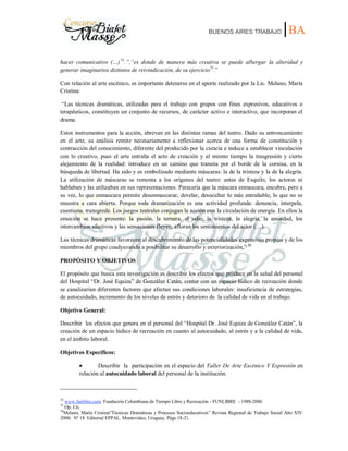 BUENOS AIRES TRABAJO |BA
hacer comunicativo (…)74
.”,“es donde de manera más creativa se puede albergar la alteridad y
generar imaginarios distintos de reivindicación, de su ejercicio75
.”
Con relación al arte escénico, es importante detenerse en el aporte realizado por la Lic. Melano, María
Cristina:
“Las técnicas dramáticas, utilizadas para el trabajo con grupos con fines expresivos, educativos o
terapéuticos, constituyen un conjunto de recursos, de carácter activo e interactivo, que incorporan el
drama.
Estos instrumentos para la acción, abrevan en las distintas ramas del teatro. Dado su entroncamiento
en el arte, su análisis remite necesariamente a reflexionar acerca de una forma de constitución y
contracción del conocimiento, diferente del producido por la ciencia e induce a establecer vinculación
con lo creativo, pues el arte entraña el acto de creación y al mismo tiempo la trasgresión y cierto
alejamiento de la realidad: introduce en un camino que transita por el borde de la cornisa, en la
búsqueda de libertad. Ha sido y es simbolizado mediante máscaras: la de la tristeza y la de la alegría.
La utilización de máscaras se remonta a los orígenes del teatro: antes de Esquilo, los actores ni
hablaban y las utilizaban en sus representaciones. Parecería que la máscara enmascara, encubre, pero a
su vez, lo que enmascara permite desenmascarar, develar, desocultar lo más entrañable, lo que no se
muestra a cara abierta. Porque toda dramatización es una actividad profunda: denuncia, interpela,
cuestiona, transgrede. Los juegos teatrales conjugan la acción con la circulación de energía. En ellos la
emoción se hace presente: la pasión, la ternura, el odio, la tristeza, la alegría, la ansiedad, los
intercambios afectivos y las sensaciones fluyen, afloran los sentimientos del actor (…).
Las técnicas dramáticas favorecen al descubrimiento de las potencialidades expresivas propias y de los
miembros del grupo coadyuvando a posibilitar su desarrollo y exteriorización.” 76
PROPÓSITO Y OBJETIVOS
El propósito que busca esta investigación es describir los efectos que produce en la salud del personal
del Hospital “Dr. José Equiza” de González Catán, contar con un espacio lúdico de recreación donde
se canalizarían diferentes factores que afectan sus condiciones laborales: insuficiencia de estrategias,
de autocuidado, incremento de los niveles de estrés y deterioro de la calidad de vida en el trabajo.
Objetivo General:
Describir los efectos que genera en el personal del “Hospital Dr. José Equiza de González Catán”, la
creación de un espacio lúdico de recreación en cuanto al autocuidado, al estrés y a la calidad de vida,
en el ámbito laboral.
Objetivos Específicos:
Describir la participación en el espacio del Taller De Arte Escénico Y Expresión en
relación al autocuidado laboral del personal de la institución.
74
www.funlibre.com. Fundación Colombiana de Tiempo Libre y Recreación - FUNLIBRE - 1988-2006
75
Op. Cit.
76
Melano, María Cristina“Técnicas Dramáticas y Procesos Socioeducativos” Revista Regional de Trabajo Social Año XIV
2000, Nº 18. Editorial EPPAL. Montevideo, Uruguay. Págs 18-21.
 