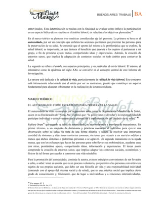 BUENOS AIRES TRABAJO |BA
entrevistados. Esta determinación se realiza con la finalidad de evaluar cómo influye la participación
en un espacio lúdico de recreación en el ámbito laboral, en relación a los objetivos planteados.80
En el marco teórico se plantean tres temáticas consideradas eje del presente. La primera se basa en el
autocuidado, por ser un concepto que enfatiza las acciones que tienen que priorizar las personas para
la preservación de su salud. Se entiende que el aporte del mismo a la problemática que se explora, la
salud laboral, es importante, ya que destaca el beneficio que procura a los sujetos el pertenecer a un
grupo, a fin de prestarse ayuda mutua, compartiendo ideas y experiencias. Además, la creación de
entornos sanos, que implica la adaptación de contextos sociales en todo ámbito para conservar la
salud.
La segunda se refiere al estrés, sus aspectos principales, y en particular el estrés laboral. El mismo, al
entenderse como la epidemia del siglo XXI, se convierte en el concepto central de este Informe de
Investigación.
La tercera está dedicada a la calidad de vida, particularmente la calidad de vida laboral. Este concepto
está íntimamente relacionado con el estrés por ser su contracara, puesto que constituye un aspecto
fundamental para alcanzar el bienestar en la realización de la tarea cotidiana.
MARCO TEÓRICO
EL AUTOCUIDADO COMO ESTRATEGIA PARA PRESERVAR LA SALUD
El autocuidado ha sido reconocido por organismos tales como la Organización Mundial de la Salud,
quien en su Declaración de “Alma Ata” expresó que: “la gente tiene el derecho y la responsabilidad de
participar individual o colectivamente en la planeación e implementación del cuidado de su salud.” 81
Refiere Orem82
que cuando se habla de autocuidado, se hace referencia a tres tipos de mecanismos. En
primer término, a un conjunto de decisiones y prácticas asociadas al individuo para ejercer una
observación sobre su salud. Se trata de una forma efectiva y segura de resolver una importante
cantidad de síntomas y afecciones sanitarias comunes, sin tener que recurrir a un servicio médico a
menos que dichos síntomas o problemas persistan o se agraven. Un segundo mecanismo es la ayuda
mutua, que son los esfuerzos que hacen las personas para sobrellevar sus problemáticas, ayudarse unas
con otras, prestándose apoyo, compartiendo ideas, información y experiencias. El tercer punto
comprende la creación de entornos sanos; que implica adaptar los contextos sociales, económicos y
físicos de tal forma que ayuden a conservar una vida saludable.
Para la promoción del autocuidado, continúa la autora, existen principios convenientes de ser llevados
a cabo, a saber: tener en cuenta que es un proceso voluntario, que permite a las personas convertirse en
sujetos de sus propias acciones, que debe ser una filosofía de vida y una responsabilidad individual
(contando con el apoyo del sistema social y de salud), que es una práctica social que implica cierto
grado de conocimiento y, finalmente, que da lugar a intercambios y a relaciones interindividuales.
80
Ver anexo Nº 3.
81 Declaración de Alma Ata. Año 1979.
82 Dorotea 0rem nació en Baltimore, y se educó con las Hijas de la Caridad de S. Vicente de Paúl Se graduó en 1930. Dentro de su trayectoria como teorista no influyó ninguna enfermera
más que otra, sino que fue el conjunto de todas con las que había tenido contacto, y la experiencia de las mismas lo que le sirvió de fuente teórica. Orem define su modelo como una teoría
general de enfermería que se compone de otras tres relacionadas entre sí : Teoría del Autocuidado, Teoría del déficit de autocuidado y Teoría de los sistemas de enfermería.
 