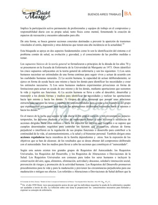 BUENOS AIRES TRABAJO |BA
Implica la participación activa permanente de profesionales y equipos de trabajo en el compromiso y
responsabilidad diaria con su propia salud, tanto física como mental, fomentando la creación de
espacios de recreación y encuentro adecuados para ello.
De esta forma, se busca generar acciones concretas destinadas a prevenir la aparición de trastornos
vinculados al estrés, depresión y otras dolencias que tienen una alta incidencia en la actualidad. 83
Esta búsqueda se apoya en dos aspectos fundamentales como lo son la identificación del síntoma o el
problema común de salud, su evolución y gravedad, y el conocimiento de las posibles medidas a
tomar.
Los supuestos básicos de la teoría general se formalizaron a principios de la década de los años 70 y
se presentaron en la Escuela de Enfermería de la Universidad de Marquette en 1973. Orem identificó
los cinco supuestos subyacentes en la teoría general de enfermería y son los siguientes: 1) Los seres
humanos necesitan ser estimulados de una forma continua para seguir vivos y actuar de acuerdo con
las cualidades humanas naturales. 2) La acción humana, la capacidad de actuar deliberadamente, se
ejerce en forma de ayuda hacia uno mismo y hacia los demás para identificar las necesidades y crear
los estímulos necesarios. 3) Los seres humanos maduros experimentan privaciones en forma de
limitaciones para actuar en ayuda de uno mismo y de los demás, mediante aportaciones que sustenten
la vida y regulen sus funciones. 4) La acción humana se lleva a cabo al descubrir, desarrollar y
transmitir a los demás formas y medios para identificar las necesidades y realizar las aportaciones
hacia uno mismo y hacia los demás. 5) Grupos de seres humanos que poseen unas relaciones
estructuradas agrupan las tareas y reparten las responsabilidades para ayudar a los miembros del grupo
que experimentan privaciones para realizar las aportaciones deliberadas necesarias hacia sí mismos o
hacia los demás.84
En el marco de la lucha que supone la vida diaria en los grupos sociales y sus circunstancias espacio-
temporales, las personas maduras o en vías de maduración llevan a cabo acciones o secuencias de
acciones dirigidas hacia ellos mismos o hacia los aspectos del entorno que cumplen o se supone que
cumplen determinados requisitos para controlar los factores que promueven, afectan de forma
perjudicial o interfieren en la regulación de sus propias funciones o desarrollo para contribuir a la
continuidad de la vida, al automantenimiento, a la salud y al bienestar personal. También dirigen estas
acciones reguladoras hacia miembros de la familia dependientes y otros. Son la expresión de los
objetivos que se han de alcanzar, de los resultados que se desea obtener del compromiso deliberado
con el autocuidado. Son los medios para llevar a cabo las acciones que constituyen el “autocuidado”.
Según esta autora existen tres grandes grupos de Requisitos del Autocuidado: los Requisitos
Universales, los Requisitos del Desarrollo, y los Requisitos de Alteraciones o Desviaciones de la
Salud. Los Requisitos Universales son comunes para todos los seres humanos e incluyen la
conservación del aire, agua, alimentos, eliminación, actividad y descanso, soledad e interacción social,
prevención de riesgos y promoción de la actividad humana. Los Requisitos del Desarrollo promueven
procedimientos para la vida y para la maduración y previenen las circunstancias perjudiciales para esa
maduración o mitigan sus efectos. Los referidos a Alteraciones o Desviaciones de Salud definen que la
83 Extractado de Orem, Dorotea. “Modelo de Orem: Concepto de Enfermería en la Práctica.” Enciclopedia Salvat. Barcelona. Año 1993. Pág
s. 107
-123
.
84
En el año 1958 Orem tuvo una percepción acerca de por qué los individuos requerían la ayuda de la enfermería y pueden
ser ayudados a través de ella. La reflexión sobre este tema le proporcionó los conocimientos necesarios para formular y
expresar su concepto de enfermería.
 