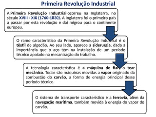 Primeira Revolução Industrial
A Primeira Revolução Industrial ocorreu na Inglaterra, no
século XVIII - XIX (1760-1830). A Inglaterra foi o primeiro país
a passar por esta revolução e daí migrou para o continente
europeu.
O ramo característico da Primeira Revolução Industrial é o
têxtil de algodão. Ao seu lado, aparece a siderurgia, dada a
importância que o aço tem na instalação de um período
técnico apoiado na mecanização do trabalho.
A tecnologia característica é a máquina de fiar, o tear
mecânico. Todas são máquinas movidas a vapor originado da
combustão do carvão, a forma de energia principal desse
período técnico.
O sistema de transporte característico é a ferrovia, além da
navegação marítima, também movida à energia do vapor do
carvão.
 