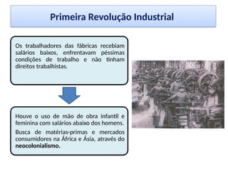 Primeira Revolução Industrial
Os trabalhadores das fábricas recebiam
salários baixos, enfrentavam péssimas
condições de trabalho e não tinham
direitos trabalhistas.
Houve o uso de mão de obra infantil e
feminina com salários abaixo dos homens.
Busca de matérias-primas e mercados
consumidores na África e Ásia, através do
neocolonialismo.
 