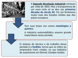 A Segunda Revolução Industrial começou
por volta de 1850. Mas a transparência de
um novo ciclo só se deu nas primeiras
décadas do século XX. Foi um fenômeno
muito mais dos Estados Unidos que dos
países europeus.
Tem suas bases nos ramos metalúrgico e
químico.
A indústria automobilística assume grande
importância nesse período.
O sistema de técnica e de trabalho desse
período é o fordista, termo que se refere ao
empresário Ford, criador, na sua indústria
de automóveis em Detroit, Estados Unidos
 