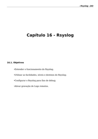 - Rsyslog - 243
Capítulo 16 - Rsyslog
16.1. Objetivos
•Entender o funcionamento do Rsyslog;
•Utilizar as facilidades, níveis e destinos do Rsyslog;
•Configurar o Rsyslog para fins de debug;
•Ativar gravação de Logs remotos.
 