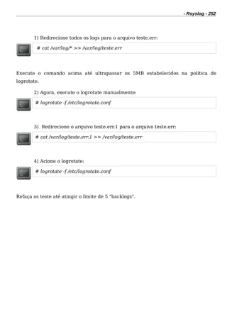 - Rsyslog - 252
1) Redirecione todos os logs para o arquivo teste.err:
# cat /var/log/* >> /var/log/teste.err
Execute o comando acima até ultrapassar os 5MB estabelecidos na política de
logrotate.
2) Agora, execute o logrotate manualmente:
# logrotate -f /etc/logrotate.conf
3) Redirecione o arquivo teste.err.1 para o arquivo teste.err:
# cat /var/log/teste.err.1 >> /var/log/teste.err
4) Acione o logrotate:
# logrotate -f /etc/logrotate.conf
Refaça os teste até atingir o limite de 5 "backlogs".
 