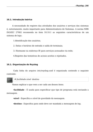 - Rsyslog - 244
16.1. Introdução teórica
A necessidade de registro das atividades dos usuários e serviços dos sistemas
é, notoriamente, muito importante para Administradores de Sistemas. A norma NBR
ISO/IEC 27002 recomenda no item 10.10.1 as seguintes características de um
sistema de logs:
1.Identificação dos usuários;
2. Datas e horários de entrada e saída de terminais;
3. Hostname ou endereço IP, para serviços acessados via rede;
4.Registro das tentativas de acesso aceitos e rejeitados.
16.1. Organização do Rsyslog
Cada linha do arquivo /etc/rsyslog.conf é organizada contendo o seguinte
conteúdo:
# facilidade.nível destino
Vamos explicar o que vem a ser cada um desses itens:
•facilidade - É usada para especificar que tipo de programa está enviando a
mensagem.
•nível - Especifica o nível de gravidade da mensagem.
•destino - Especifica para onde deve ser mandada a mensagem de log.
 