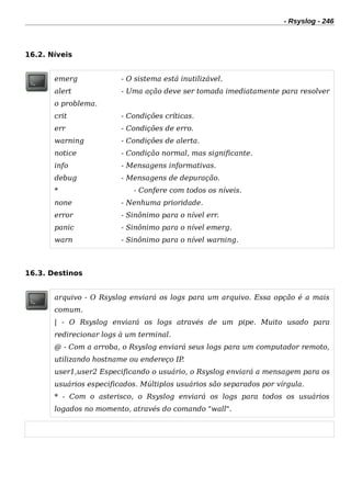 - Rsyslog - 246
16.2. Níveis
emerg - O sistema está inutilizável.
alert - Uma ação deve ser tomada imediatamente para resolver
o problema.
crit - Condições críticas.
err - Condições de erro.
warning - Condições de alerta.
notice - Condição normal, mas significante.
info - Mensagens informativas.
debug - Mensagens de depuração.
* - Confere com todos os níveis.
none - Nenhuma prioridade.
error - Sinônimo para o nível err.
panic - Sinônimo para o nível emerg.
warn - Sinônimo para o nível warning.
16.3. Destinos
arquivo - O Rsyslog enviará os logs para um arquivo. Essa opção é a mais
comum.
| - O Rsyslog enviará os logs através de um pipe. Muito usado para
redirecionar logs à um terminal.
@ - Com a arroba, o Rsyslog enviará seus logs para um computador remoto,
utilizando hostname ou endereço IP.
user1,user2 Especificando o usuário, o Rsyslog enviará a mensagem para os
usuários especificados. Múltiplos usuários são separados por vírgula.
* - Com o asterisco, o Rsyslog enviará os logs para todos os usuários
logados no momento, através do comando "wall".
 