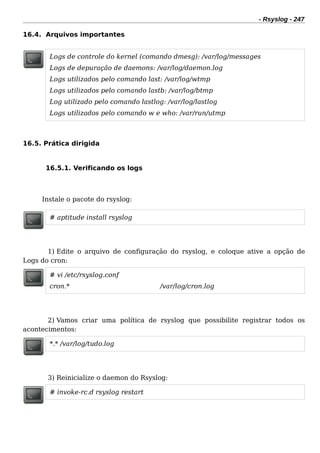 - Rsyslog - 247
16.4. Arquivos importantes
Logs de controle do kernel (comando dmesg): /var/log/messages
Logs de depuração de daemons: /var/log/daemon.log
Logs utilizados pelo comando last: /var/log/wtmp
Logs utilizados pelo comando lastb: /var/log/btmp
Log utilizado pelo comando lastlog: /var/log/lastlog
Logs utilizados pelo comando w e who: /var/run/utmp
16.5. Prática dirigida
16.5.1. Verificando os logs
Instale o pacote do rsyslog:
# aptitude install rsyslog
1) Edite o arquivo de configuração do rsyslog, e coloque ative a opção de
Logs do cron:
# vi /etc/rsyslog.conf
cron.* /var/log/cron.log
2) Vamos criar uma política de rsyslog que possibilite registrar todos os
acontecimentos:
*.* /var/log/tudo.log
3) Reinicialize o daemon do Rsyslog:
# invoke-rc.d rsyslog restart
 