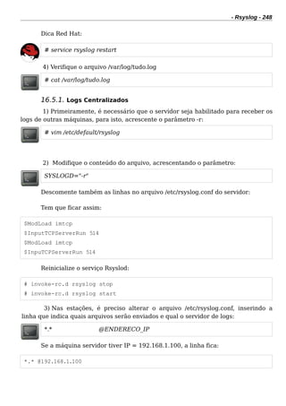 - Rsyslog - 248
Dica Red Hat:
# service rsyslog restart
4) Verifique o arquivo /var/log/tudo.log
# cat /var/log/tudo.log
16.5.1. Logs Centralizados
1) Primeiramente, é necessário que o servidor seja habilitado para receber os
logs de outras máquinas, para isto, acrescente o parâmetro -r:
# vim /etc/default/rsyslog
2) Modifique o conteúdo do arquivo, acrescentando o parâmetro:
SYSLOGD="-r"
Descomente também as linhas no arquivo /etc/rsyslog.conf do servidor:
Tem que ficar assim:
$ModLoad imtcp
$InputTCPServerRun 514
$ModLoad imtcp
$InpuTCPServerRun 514
Reinicialize o serviço Rsyslod:
# invoke-rc.d rsyslog stop
# invoke-rc.d rsyslog start
3) Nas estações, é preciso alterar o arquivo /etc/rsyslog.conf, inserindo a
linha que indica quais arquivos serão enviados e qual o servidor de logs:
*.* @ENDERECO_IP
Se a máquina servidor tiver IP = 192.168.1.100, a linha fica:
*.* @192.168.1.100
 