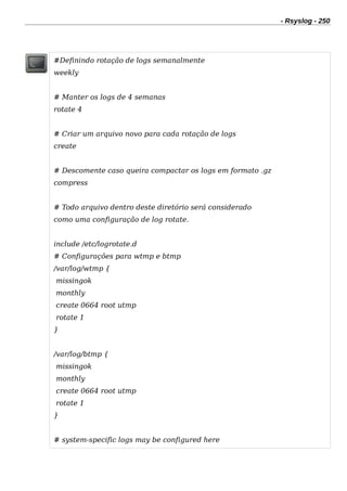 - Rsyslog - 250
#Definindo rotação de logs semanalmente
weekly
# Manter os logs de 4 semanas
rotate 4
# Criar um arquivo novo para cada rotação de logs
create
# Descomente caso queira compactar os logs em formato .gz
compress
# Todo arquivo dentro deste diretório será considerado
como uma configuração de log rotate.
include /etc/logrotate.d
# Configurações para wtmp e btmp
/var/log/wtmp {
missingok
monthly
create 0664 root utmp
rotate 1
}
/var/log/btmp {
missingok
monthly
create 0664 root utmp
rotate 1
}
# system-specific logs may be configured here
 