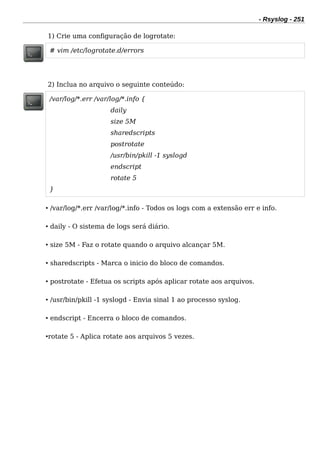 - Rsyslog - 251
1) Crie uma configuração de logrotate:
# vim /etc/logrotate.d/errors
2) Inclua no arquivo o seguinte conteúdo:
/var/log/*.err /var/log/*.info {
daily
size 5M
sharedscripts
postrotate
/usr/bin/pkill -1 syslogd
endscript
rotate 5
}
• /var/log/*.err /var/log/*.info - Todos os logs com a extensão err e info.
• daily - O sistema de logs será diário.
• size 5M - Faz o rotate quando o arquivo alcançar 5M.
• sharedscripts - Marca o inicio do bloco de comandos.
• postrotate - Efetua os scripts após aplicar rotate aos arquivos.
• /usr/bin/pkill -1 syslogd - Envia sinal 1 ao processo syslog.
• endscript - Encerra o bloco de comandos.
•rotate 5 - Aplica rotate aos arquivos 5 vezes.
 