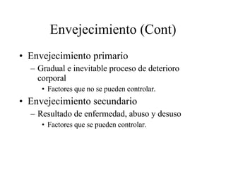 Envejecimiento (Cont) Envejecimiento primario Gradual e inevitable proceso de deterioro corporal Factores que no se pueden controlar. Envejecimiento secundario Resultado de enfermedad, abuso y desuso Factores que se pueden controlar. 