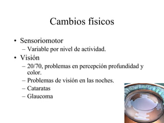 Cambios físicos Sensoriomotor Variable por nivel de actividad. Visión 20/70, problemas en percepción profundidad y color. Problemas de visión en las noches. Cataratas Glaucoma 