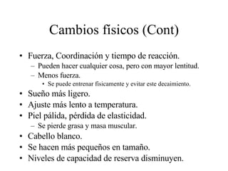 Cambios físicos (Cont) Fuerza, Coordinación y tiempo de reacción. Pueden hacer cualquier cosa, pero con mayor lentitud. Menos fuerza. Se puede entrenar físicamente y evitar este decaimiento. Sueño más ligero. Ajuste más lento a temperatura. Piel pálida, pérdida de elasticidad. Se pierde grasa y masa muscular. Cabello blanco. Se hacen más pequeños en tamaño. Niveles de capacidad de reserva disminuyen. 