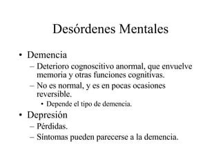 Desórdenes Mentales Demencia Deterioro cognoscitivo anormal, que envuelve memoria y otras funciones cognitivas. No es normal, y es en pocas ocasiones reversible. Depende el tipo de demencia. Depresión Pérdidas. Síntomas pueden parecerse a la demencia. 