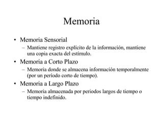 Memoria Memoria Sensorial Mantiene registro explícito de la información, mantiene una copia exacta del estímulo. Memoria a Corto Plazo Memoria donde se almacena información temporalmente (por un período corto de tiempo). Memoria a Largo Plazo Memoria almacenada por periodos largos de tiempo o tiempo indefinido. 