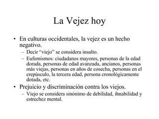 La Vejez hoy En culturas occidentales, la vejez es un hecho negativo. Decir “viejo” se considera insulto. Eufemismos: ciudadanos mayores, personas de la edad dorada, personas de edad avanzada, ancianos, personas más viejas, personas en años de cosecha, personas en el crepúsculo, la tercera edad, persona cronológicamente dotada, etc. Prejuicio y discriminación contra los viejos. Viejo se considera sinónimo de debilidad, ihnabilidad y estrechez mental. 